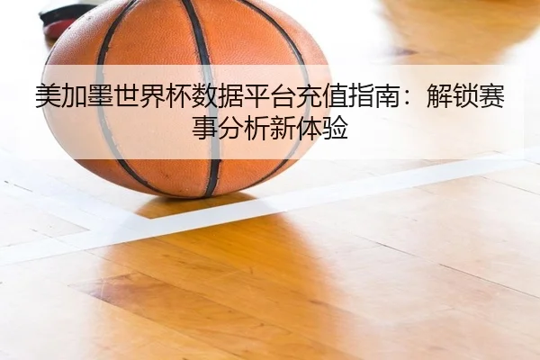美加墨世界杯数据平台充值指南：解锁赛事分析新体验